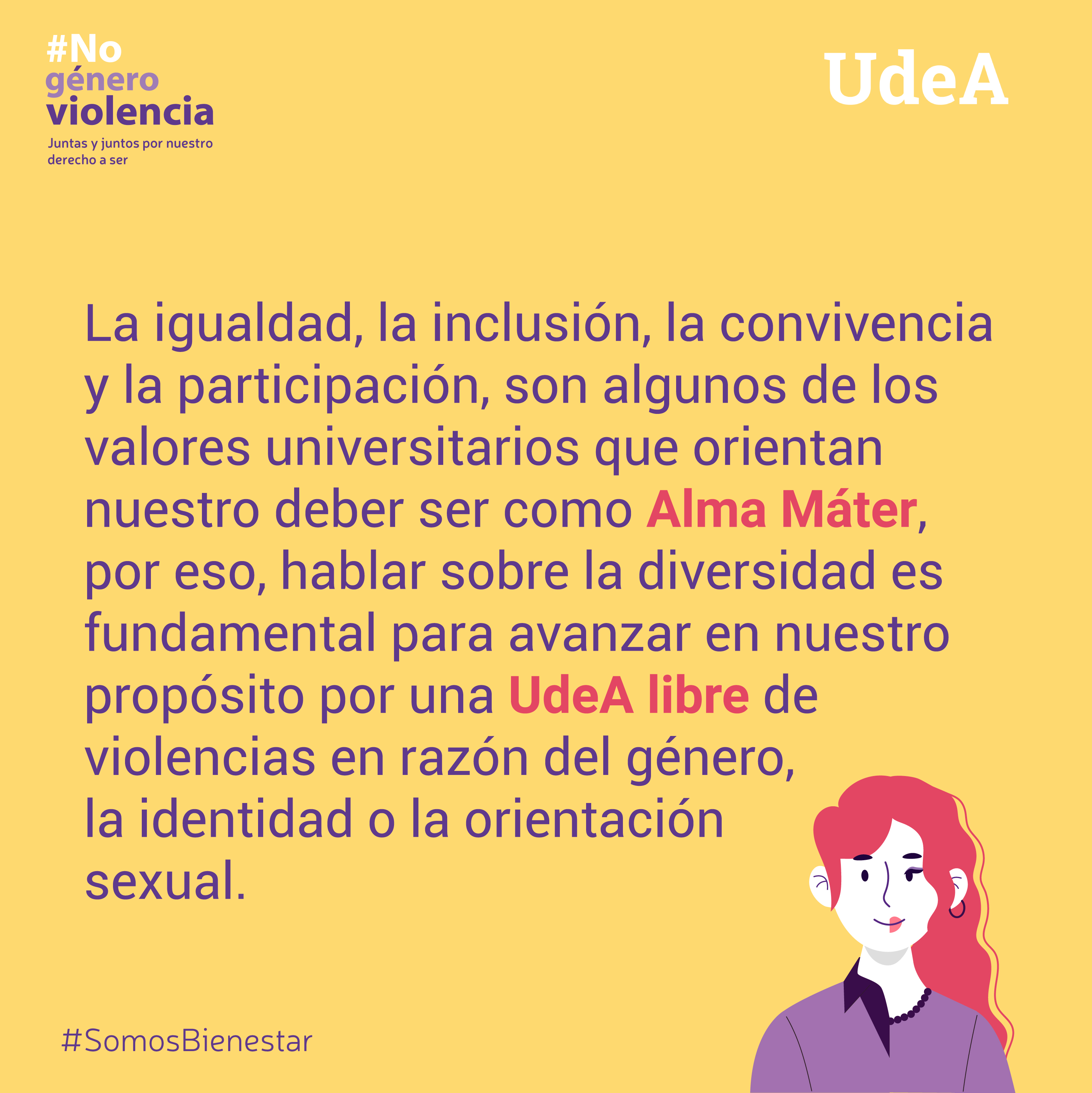Imagen en amarillo, sobre la esquina izquierda aparece #Nogéneroviolencia y abajo Juntas y juntos por nuestro derecho a ser, en la esquina superior derecha aparece UdeA y en el centro está el mensaje La igualdad, la inclusión, la convivencia y la participación, son algunos de los valores universitarios que orientan nuestro deber ser como Alma Máter, por eso,  hablar sobre la diversidad  es  fundamental para avanzar en nuestro propósito por una UdeA libre de violencias en razón del género, la identidad o la orientación sexual. Finaliza con el #SomosBienestar